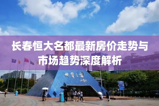長(zhǎng)春恒大名都最新房?jī)r(jià)走勢(shì)與市場(chǎng)趨勢(shì)深度解析