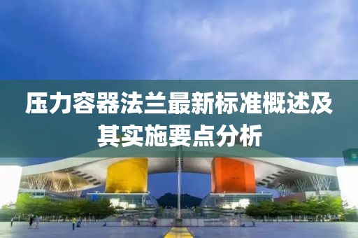 壓力容器法蘭最新標(biāo)準(zhǔn)概述及其實(shí)施要點(diǎn)分析