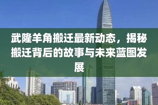 武隆羊角搬遷最新動(dòng)態(tài)，揭秘搬遷背后的故事與未來藍(lán)圖發(fā)展