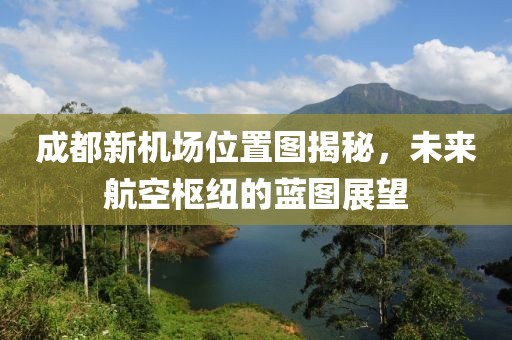 成都新機(jī)場(chǎng)位置圖揭秘，未來(lái)航空樞紐的藍(lán)圖展望