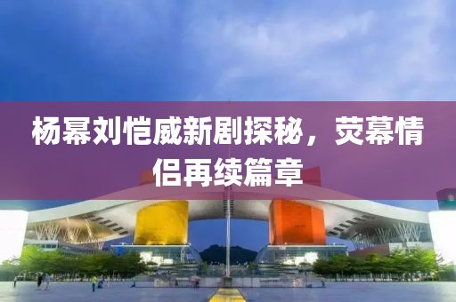 楊冪劉愷威新劇探秘，熒幕情侶再續(xù)篇章