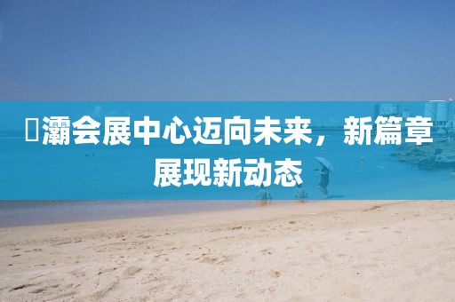 浐灞會展中心邁向未來，新篇章展現(xiàn)新動態(tài)