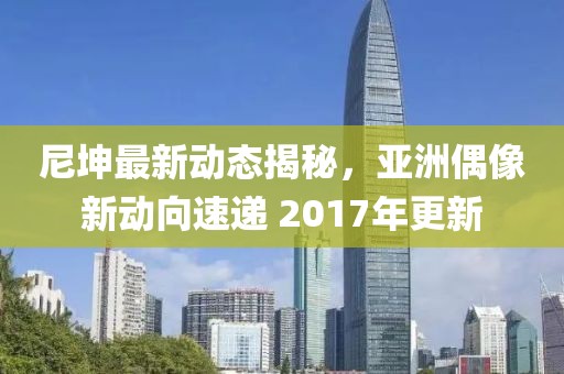 尼坤最新動態(tài)揭秘，亞洲偶像新動向速遞 2017年更新