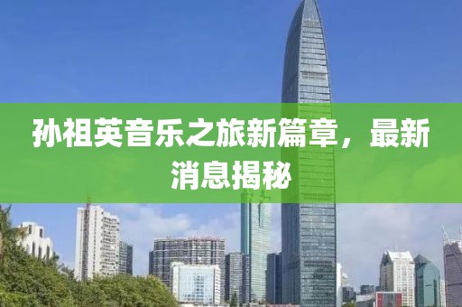 孫祖英音樂(lè)之旅新篇章，最新消息揭秘