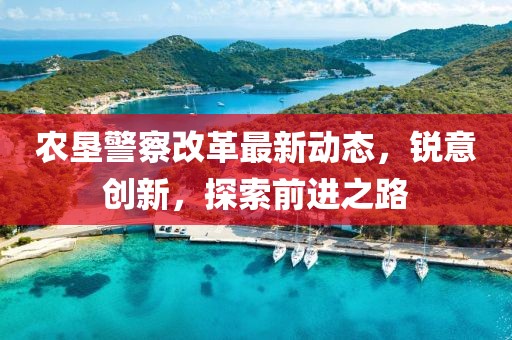 農(nóng)墾警察改革最新動態(tài)，銳意創(chuàng)新，探索前進之路