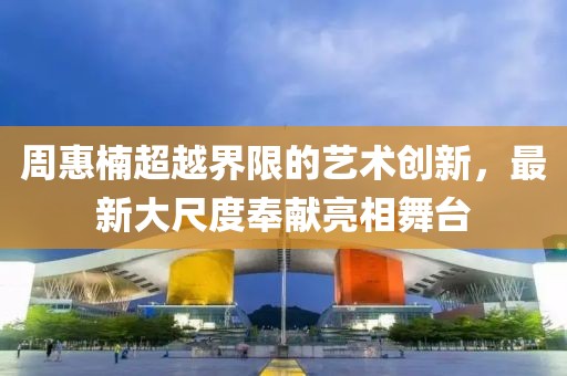 周惠楠超越界限的藝術(shù)創(chuàng)新，最新大尺度奉獻亮相舞臺
