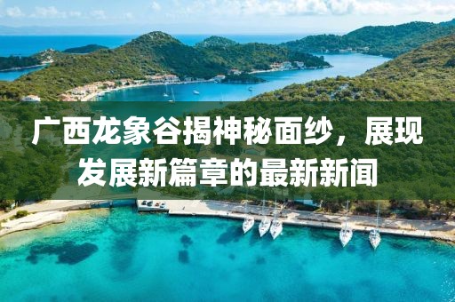廣西龍象谷揭神秘面紗，展現(xiàn)發(fā)展新篇章的最新新聞
