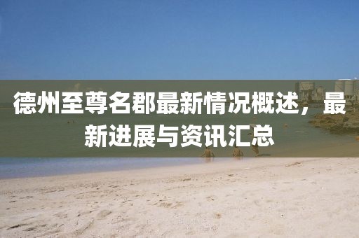 德州至尊名郡最新情況概述，最新進展與資訊匯總