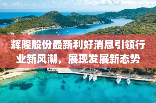 輝隆股份最新利好消息引領(lǐng)行業(yè)新風(fēng)潮，展現(xiàn)發(fā)展新態(tài)勢
