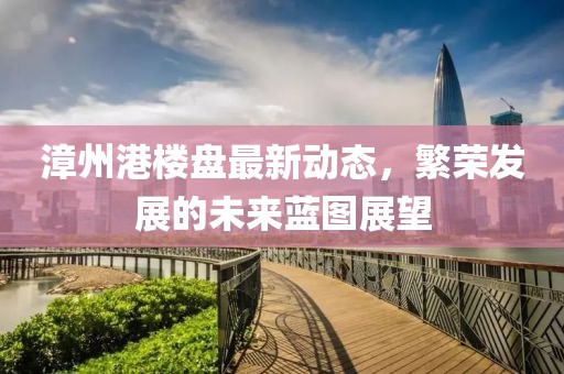漳州港樓盤最新動態(tài)，繁榮發(fā)展的未來藍(lán)圖展望