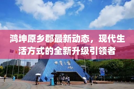 鴻坤原鄉(xiāng)郡最新動(dòng)態(tài)，現(xiàn)代生活方式的全新升級(jí)引領(lǐng)者