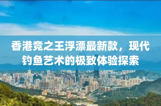 香港競(jìng)之王浮漂最新款，現(xiàn)代釣魚(yú)藝術(shù)的極致體驗(yàn)探索