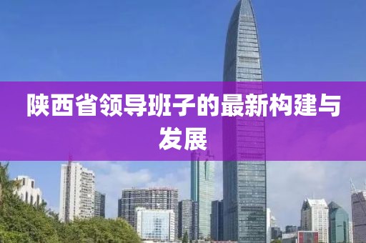 陜西省領(lǐng)導(dǎo)班子的最新構(gòu)建與發(fā)展