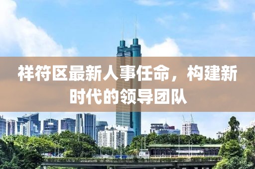 祥符區(qū)最新人事任命，構(gòu)建新時代的領(lǐng)導(dǎo)團隊