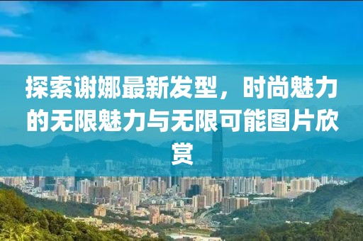 探索謝娜最新發(fā)型，時(shí)尚魅力的無(wú)限魅力與無(wú)限可能圖片欣賞