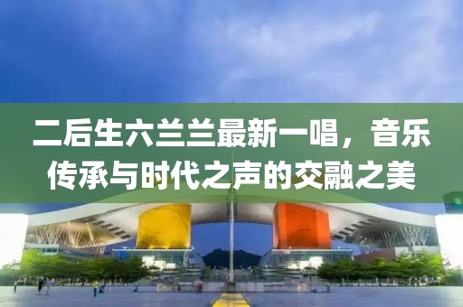 二后生六蘭蘭最新一唱，音樂傳承與時(shí)代之聲的交融之美