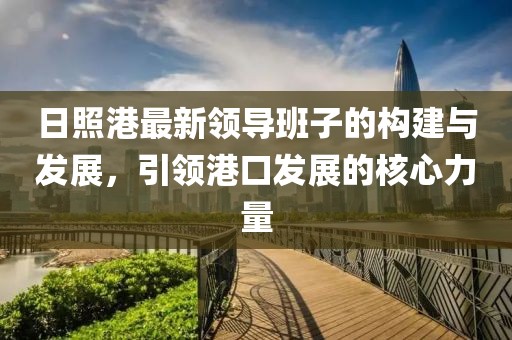 日照港最新領(lǐng)導(dǎo)班子的構(gòu)建與發(fā)展，引領(lǐng)港口發(fā)展的核心力量