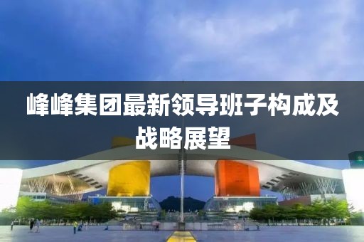 峰峰集團(tuán)最新領(lǐng)導(dǎo)班子構(gòu)成及戰(zhàn)略展望