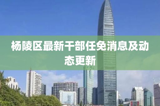 楊陵區(qū)最新干部任免消息及動(dòng)態(tài)更新