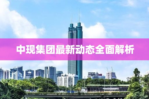 中現(xiàn)集團(tuán)最新動(dòng)態(tài)全面解析