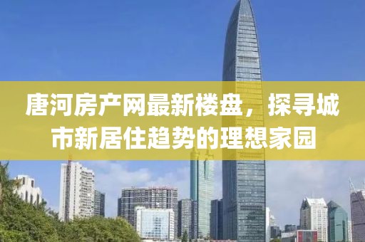 唐河房產(chǎn)網(wǎng)最新樓盤，探尋城市新居住趨勢的理想家園