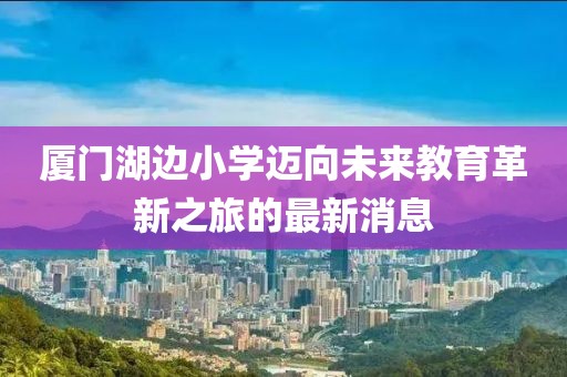 廈門湖邊小學(xué)邁向未來教育革新之旅的最新消息