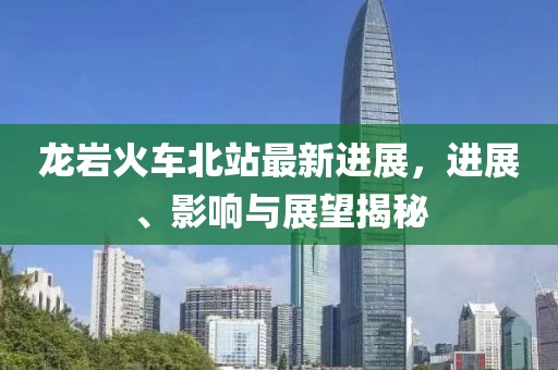 龍巖火車北站最新進(jìn)展，進(jìn)展、影響與展望揭秘