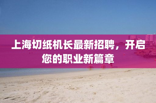 上海切紙機(jī)長最新招聘，開啟您的職業(yè)新篇章
