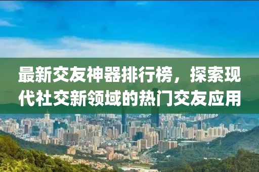 最新交友神器排行榜，探索現(xiàn)代社交新領(lǐng)域的熱門交友應(yīng)用