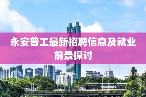 永安普工最新招聘信息及就業(yè)前景探討