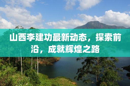 山西李建功最新動態(tài)，探索前沿，成就輝煌之路