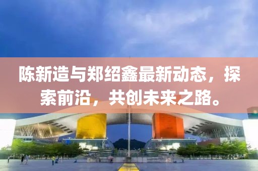 陳新造與鄭紹鑫最新動態(tài)，探索前沿，共創(chuàng)未來之路。