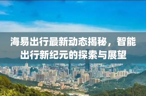 海易出行最新動(dòng)態(tài)揭秘，智能出行新紀(jì)元的探索與展望