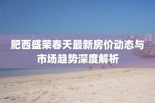 肥西盛榮春天最新房?jī)r(jià)動(dòng)態(tài)與市場(chǎng)趨勢(shì)深度解析