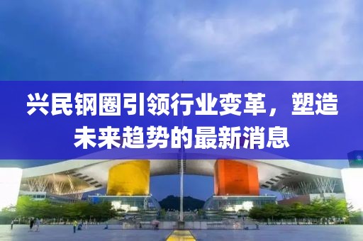 興民鋼圈引領(lǐng)行業(yè)變革，塑造未來(lái)趨勢(shì)的最新消息