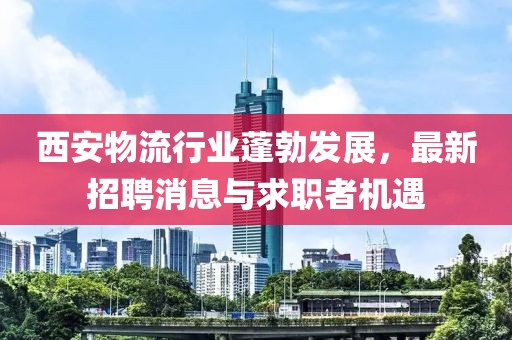 西安物流行業(yè)蓬勃發(fā)展，最新招聘消息與求職者機遇