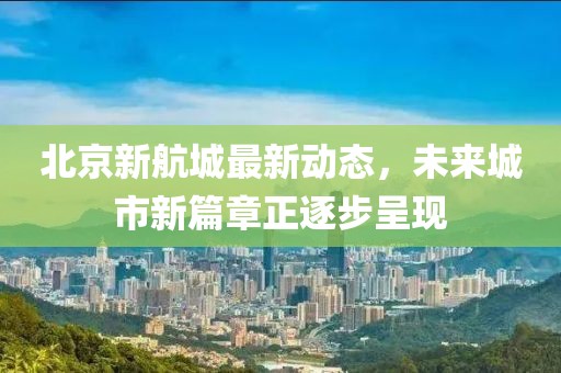 北京新航城最新動(dòng)態(tài)，未來城市新篇章正逐步呈現(xiàn)
