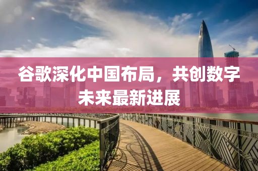 谷歌深化中國(guó)布局，共創(chuàng)數(shù)字未來最新進(jìn)展