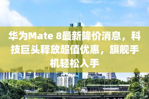 華為Mate 8最新降價消息，科技巨頭釋放超值優(yōu)惠，旗艦手機輕松入手