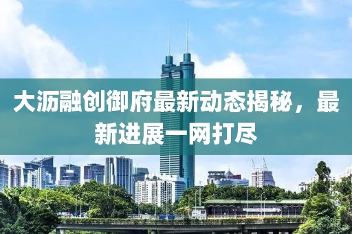 大瀝融創(chuàng)御府最新動(dòng)態(tài)揭秘，最新進(jìn)展一網(wǎng)打盡