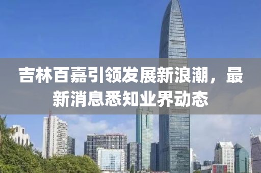 吉林百嘉引領(lǐng)發(fā)展新浪潮，最新消息悉知業(yè)界動態(tài)