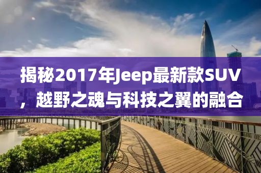 揭秘2017年Jeep最新款SUV，越野之魂與科技之翼的融合