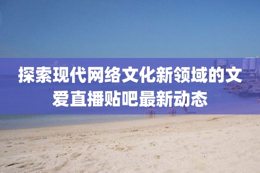 探索現(xiàn)代網(wǎng)絡(luò)文化新領(lǐng)域的文愛直播貼吧最新動態(tài)