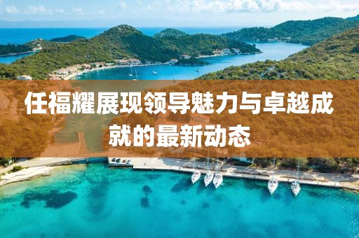 任福耀展現(xiàn)領(lǐng)導(dǎo)魅力與卓越成就的最新動態(tài)