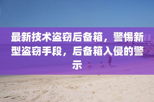 最新技術盜竊后備箱，警惕新型盜竊手段，后備箱入侵的警示