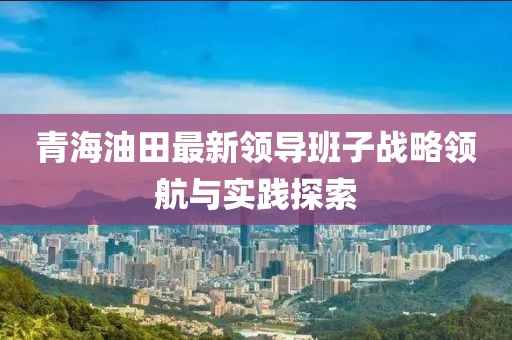 青海油田最新領(lǐng)導(dǎo)班子戰(zhàn)略領(lǐng)航與實踐探索