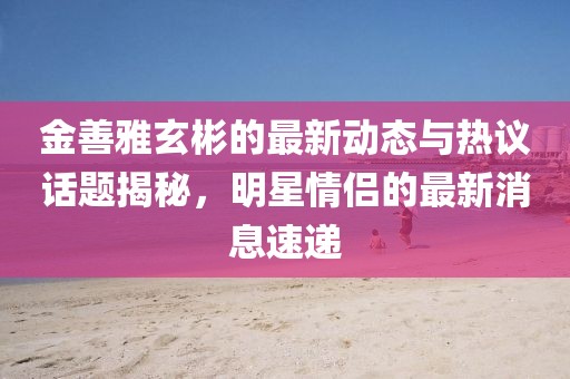 金善雅玄彬的最新動態(tài)與熱議話題揭秘，明星情侶的最新消息速遞