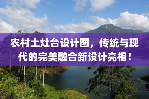 農(nóng)村土灶臺(tái)設(shè)計(jì)圖，傳統(tǒng)與現(xiàn)代的完美融合新設(shè)計(jì)亮相！
