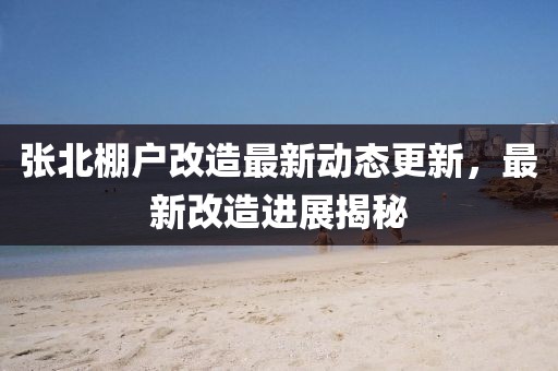 張北棚戶改造最新動態(tài)更新，最新改造進展揭秘