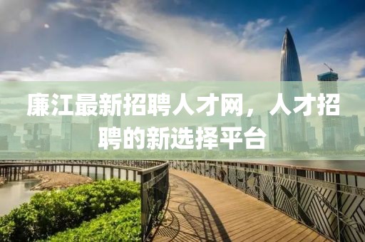 廉江最新招聘人才網(wǎng)，人才招聘的新選擇平臺(tái)